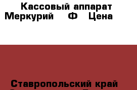 Кассовый аппарат Меркурий 180Ф › Цена ­ 1 400 - Ставропольский край, Ставрополь г. Бизнес » Оборудование   . Ставропольский край